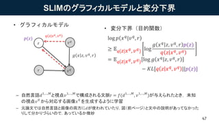 SLIMのグラフィカルモデルと変分下界
– 自然言語𝑑1,…,𝑀
と視点𝑣1,…,𝑀
で構成される文脈r = 𝑓(𝑑1,…,𝑀
, 𝑣1,…,𝑀
)が与えられたとき， 未知
の視点𝑣
𝑞
から対応する画像𝑥
𝑞
を生成するように学習
– 元論文では自然言語と画像の両方に𝑑が使われていたり，図（前ページ）と文中の説明があってなかった
りして分かりづらいので，あっているか微妙
47
• グラフィカルモデル
• 変分下界（目的関数）
log 𝑝 𝑥 𝑞|𝑣 𝑞, 𝑟
≥ 𝔼 𝑞 𝑧 𝑥 𝑞, 𝑣 𝑞 log
𝑔 𝑥 𝑞 𝑧, 𝑣 𝑞, 𝑟 𝑝(𝑧)
𝑞 𝑧 𝑥 𝑞
, 𝑣 𝑞
= 𝔼 𝑞 𝑧 𝑥 𝑞, 𝑣 𝑞 log 𝑔 𝑥 𝑞
𝑧, 𝑣 𝑞
, 𝑟
− 𝐾𝐿[𝑞 𝑧 𝑥 𝑞, 𝑣 𝑞 ||𝑝(𝑧)]𝑥 𝑞
𝑧
𝑞 𝑧 𝑥 𝑞
, 𝑣 𝑞
𝑔 𝑥 𝑧, 𝑣 𝑞, 𝑟
𝑟
𝑣 𝑞
𝑝(𝑧)
 