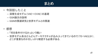 まとめ
• 今回話したこと
– 深層生成モデル（VAE〜CVAE）の基礎
– GQN論文の説明
– GQNの関連研究と世界モデルとの関連
• 感想
– 「何を条件付けるか」という戦い
– 世界モデル系はどんどんアーキテクチャが込み入ってきているので（TD-VAEとか），
どこが重要なのかをしっかり確認する必要がある．
58
 