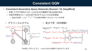 Consistent GQN
• Consistent Generative Query Networks [Kumar+ 18, DeepMind]
– 背景：ビデオ予測などでは，入力と出力が連続的である必要がある．
– 任意の時間のフレーム...