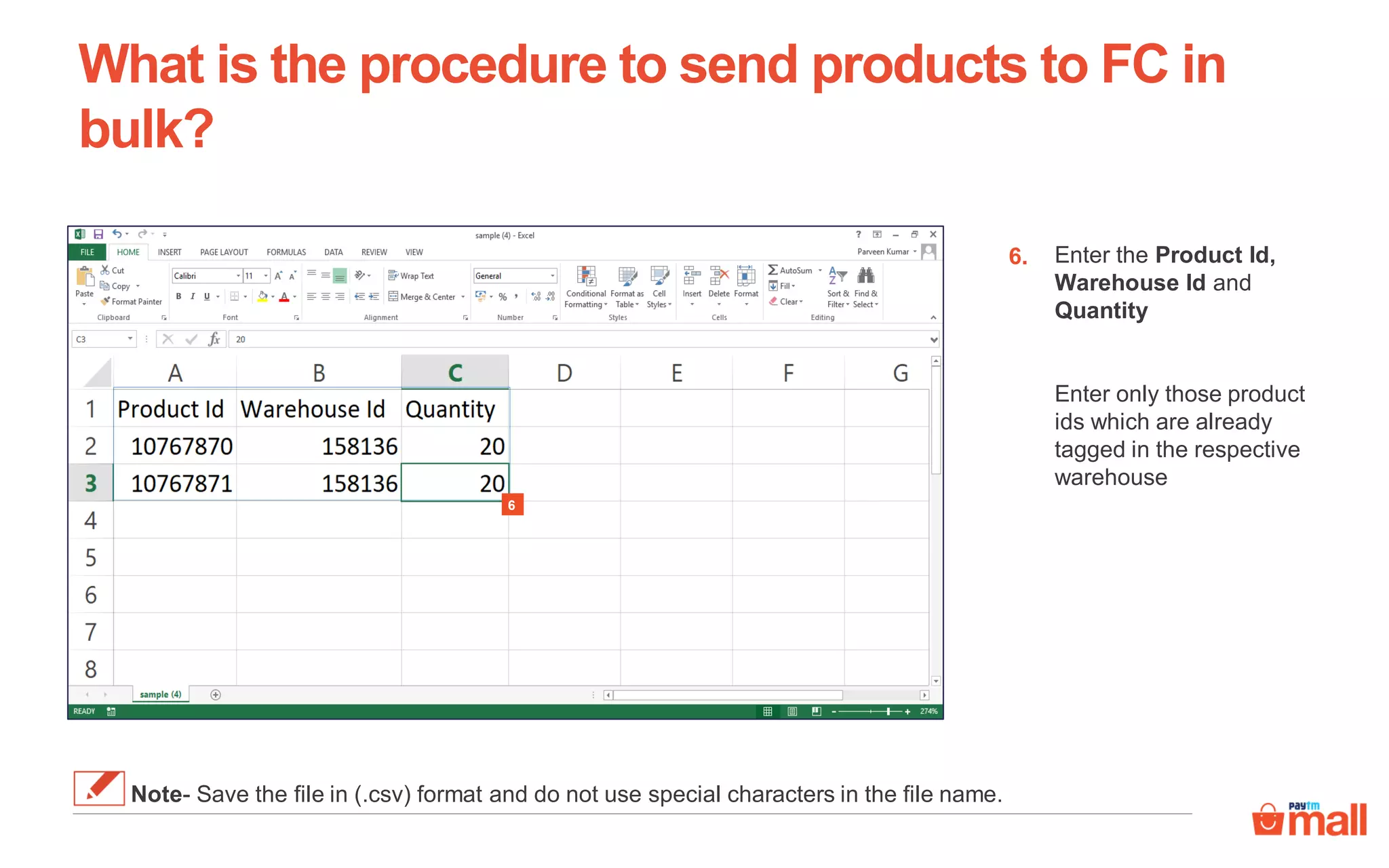 Enter the Product Id,
Warehouse Id and
Quantity
Enter only those product
ids which are already
tagged in the respective
warehouse
6.
What is the procedure to send products to FC in
bulk?
Note- Save the file in (.csv) format and do not use special characters in the file name.
6
 