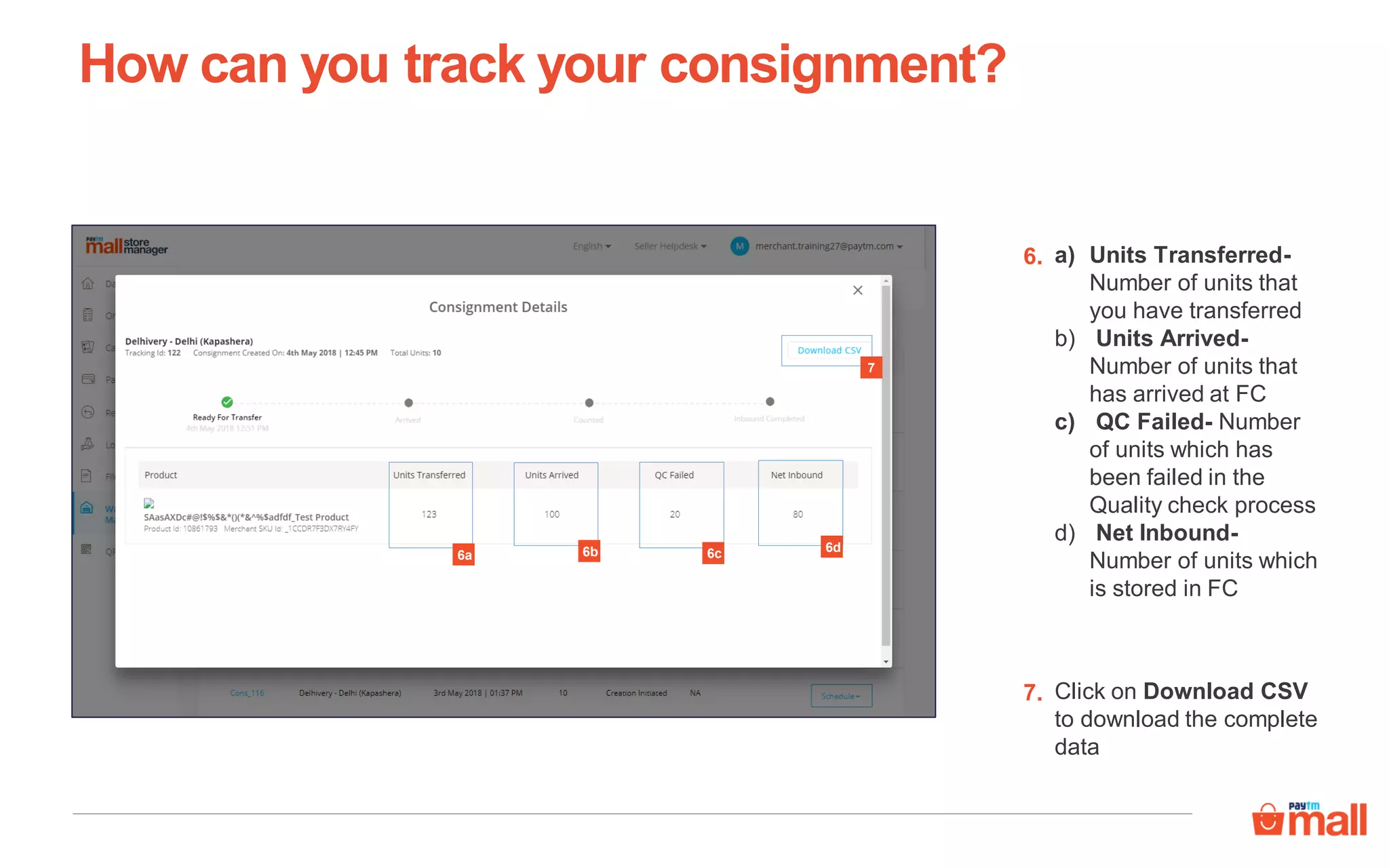 a) Units Transferred-
Number of units that
you have transferred
b) Units Arrived-
Number of units that
has arrived at FC
c) QC Failed- Number
of units which has
been failed in the
Quality check process
d) Net Inbound-
Number of units which
is stored in FC
6.
7
Click on Download CSV
to download the complete
data
7.
How can you track your consignment?
6a 6b 6c 6d
 
