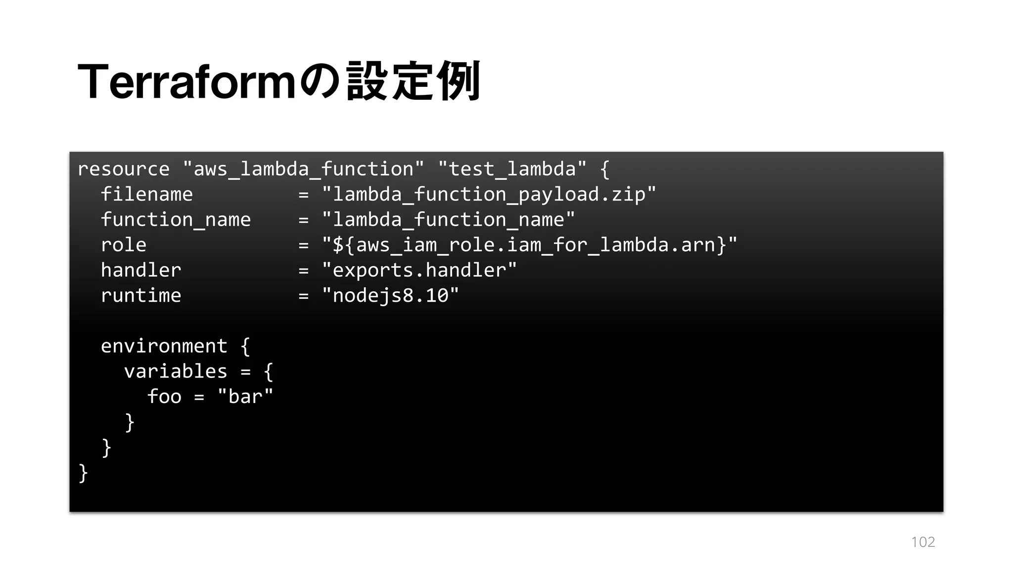 Terraformの設定例
102
resource "aws_lambda_function" "test_lambda" {
filename = "lambda_function_payload.zip"
function_name = "lambda_function_name"
role = "${aws_iam_role.iam_for_lambda.arn}"
handler = "exports.handler"
runtime = "nodejs8.10"
environment {
variables = {
foo = "bar"
}
}
}
 