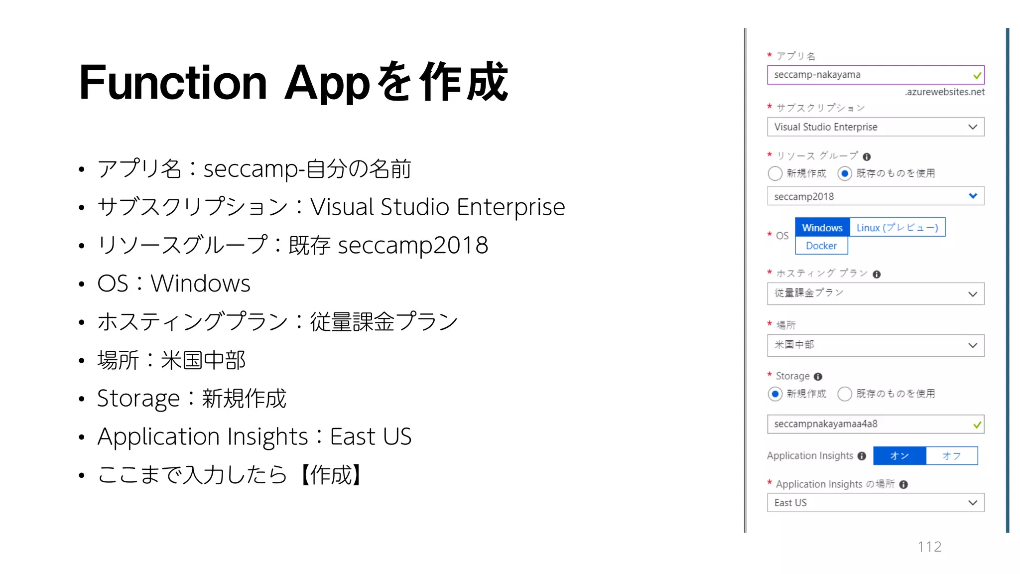 Function Appを作成
• アプリ名：seccamp-自分の名前
• サブスクリプション：Visual Studio Enterprise
• リソースグループ：既存 seccamp2018
• OS：Windows
• ホスティングプラン：従量課金プラン
• 場所：米国中部
• Storage：新規作成
• Application Insights：East US
• ここまで入力したら【作成】
112
 
