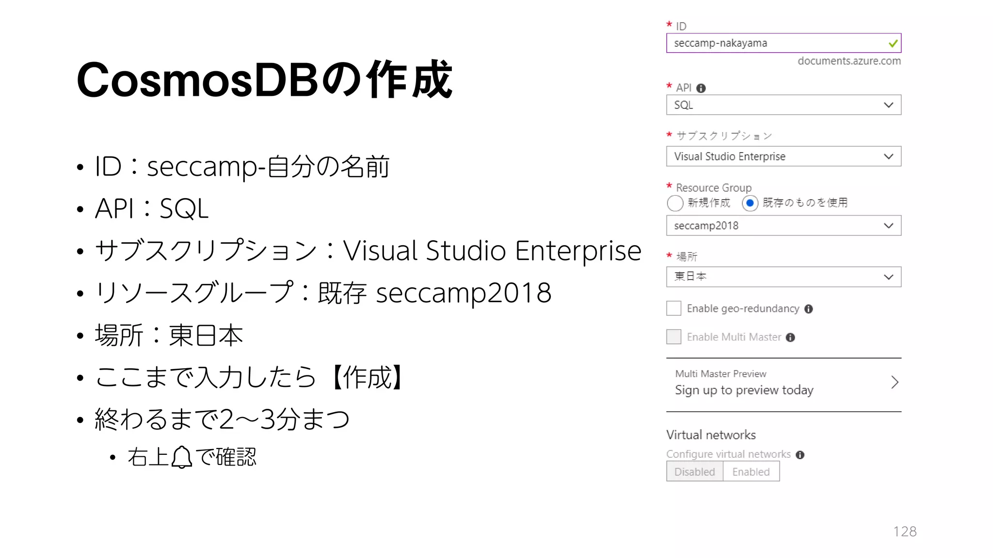 CosmosDBの作成
• ID：seccamp-自分の名前
• API：SQL
• サブスクリプション：Visual Studio Enterprise
• リソースグループ：既存 seccamp2018
• 場所：東日本
• ここまで入力したら【作成】
• 終わるまで2～3分まつ
• 右上🔔🔔で確認
128
 
