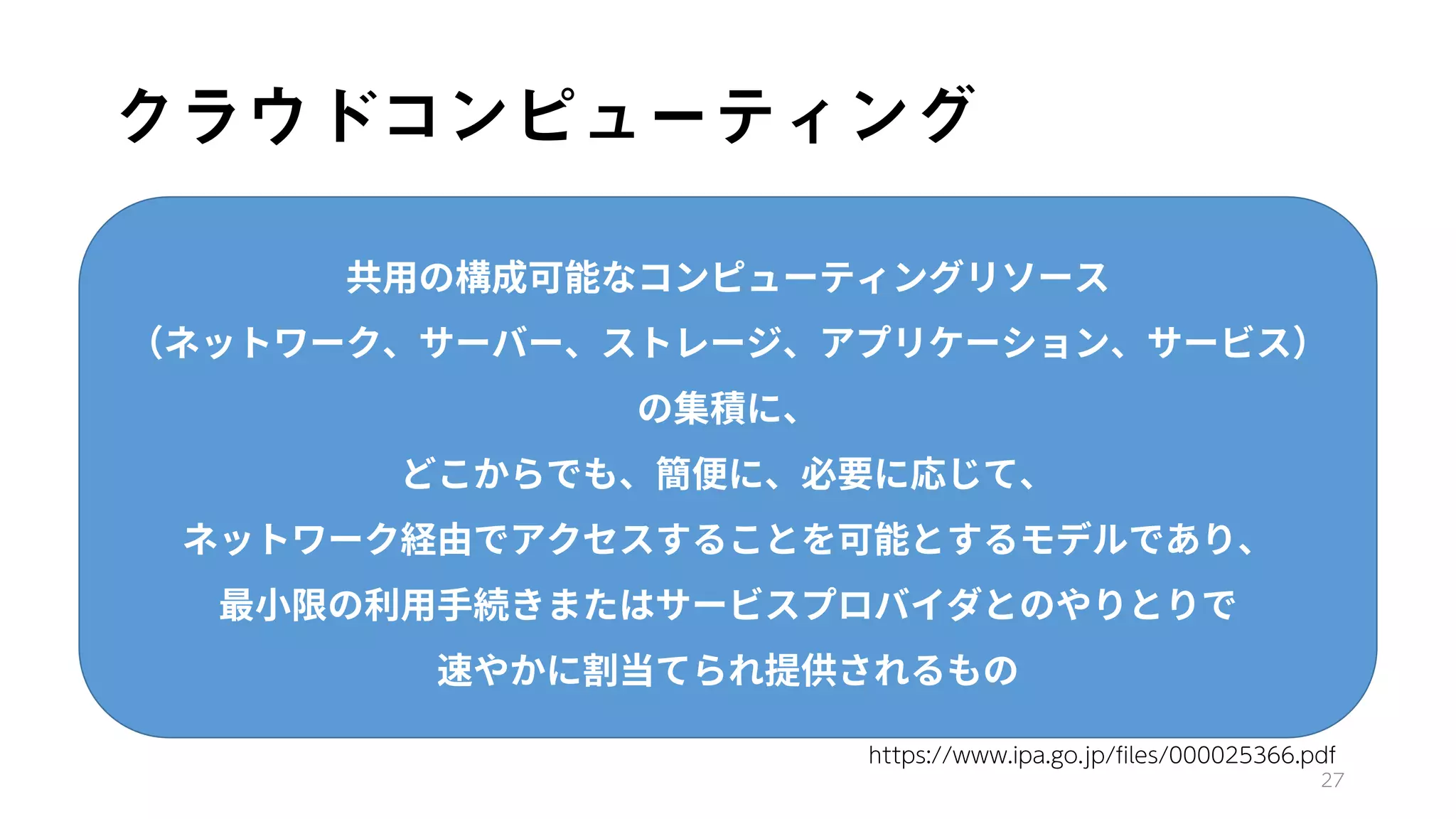 クラウドコンピューティング
27
共用の構成可能なコンピューティングリソース
（ネットワーク、サーバー、ストレージ、アプリケーション、サービス）
の集積に、
どこからでも、簡便に、必要に応じて、
ネットワーク経由でアクセスすることを可能とするモデルであり、
最小限の利用手続きまたはサービスプロバイダとのやりとりで
速やかに割当てられ提供されるもの
https://www.ipa.go.jp/files/000025366.pdf
 