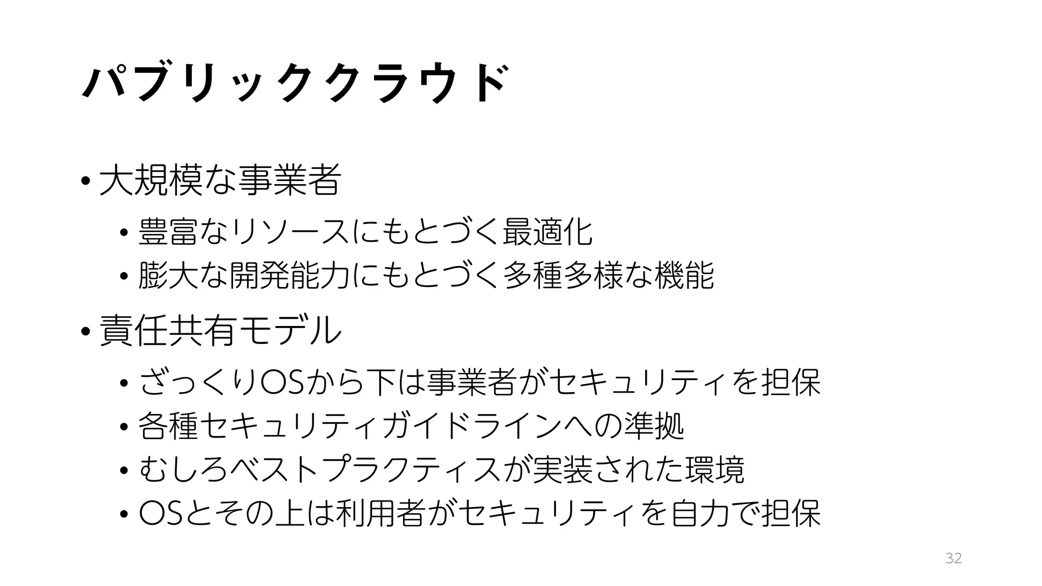 パブリッククラウド
• 大規模な事業者
• 豊富なリソースにもとづく最適化
• 膨大な開発能力にもとづく多種多様な機能
• 責任共有モデル
• ざっくりOSから下は事業者がセキュリティを担保
• 各種セキュリティガイドラインへの準拠
• むしろベストプラクティスが実装された環境
• OSとその上は利用者がセキュリティを自力で担保
32
 