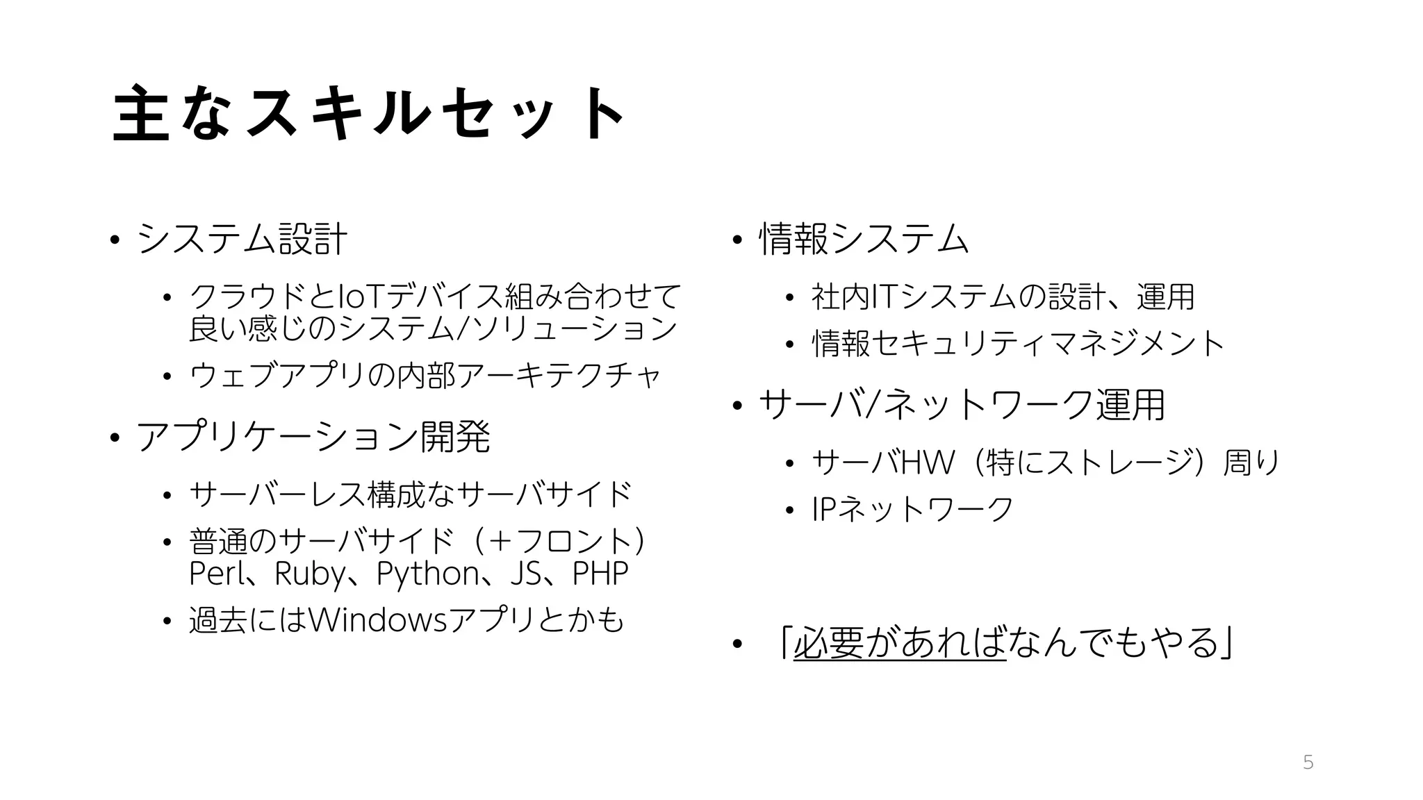 主なスキルセット
• システム設計
• クラウドとIoTデバイス組み合わせて
良い感じのシステム/ソリューション
• ウェブアプリの内部アーキテクチャ
• アプリケーション開発
• サーバーレス構成なサーバサイド
• 普通のサーバサイド（＋フロント）
Perl、Ruby、Python、JS、PHP
• 過去にはWindowsアプリとかも
• 情報システム
• 社内ITシステムの設計、運用
• 情報セキュリティマネジメント
• サーバ/ネットワーク運用
• サーバHW（特にストレージ）周り
• IPネットワーク
• 「必要があればなんでもやる」
5
 