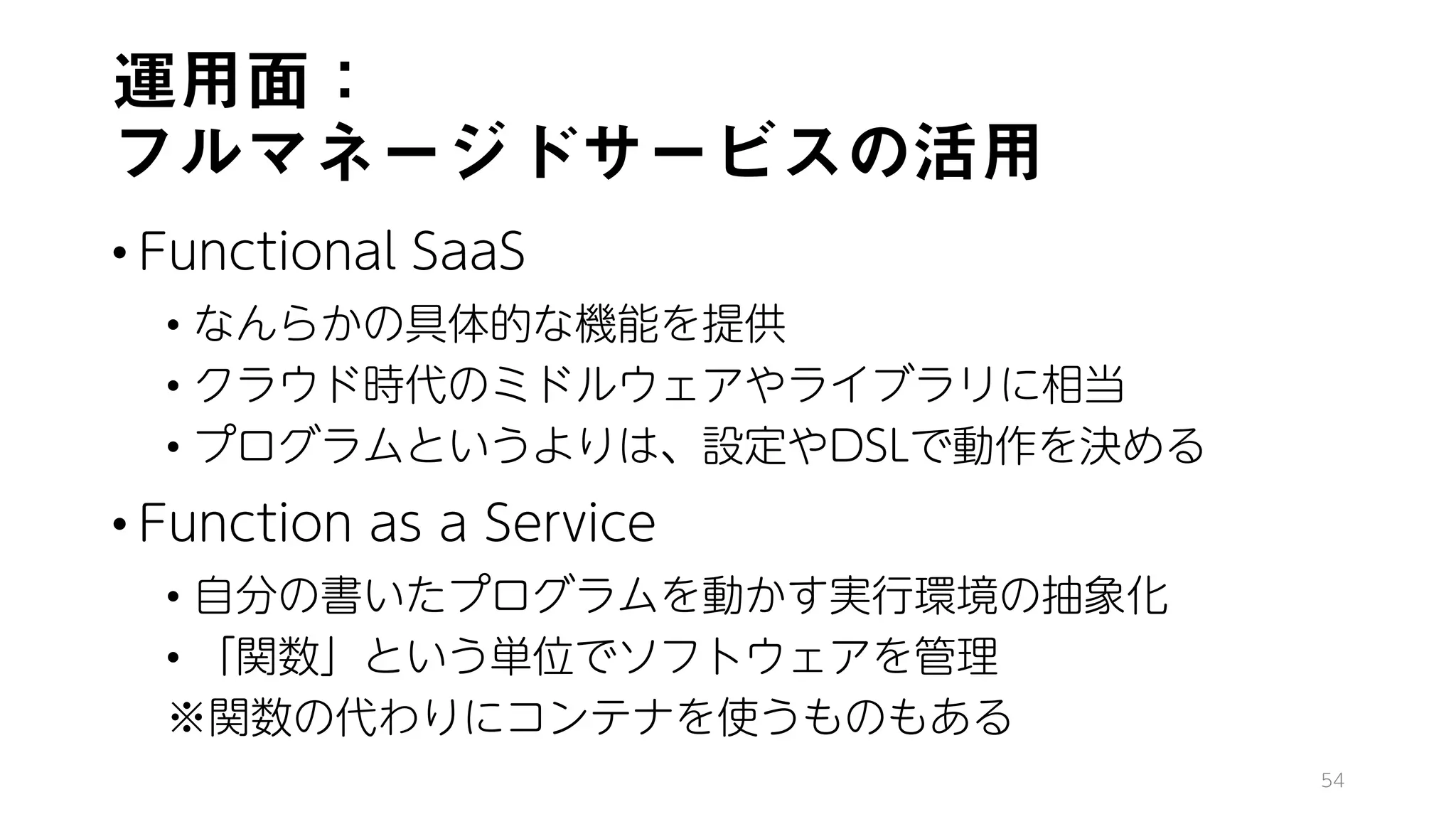 運用面：
フルマネージドサービスの活用
• Functional SaaS
• なんらかの具体的な機能を提供
• クラウド時代のミドルウェアやライブラリに相当
• プログラムというよりは、設定やDSLで動作を決める
• Function as a Service
• 自分の書いたプログラムを動かす実行環境の抽象化
• 「関数」という単位でソフトウェアを管理
※関数の代わりにコンテナを使うものもある
54
 