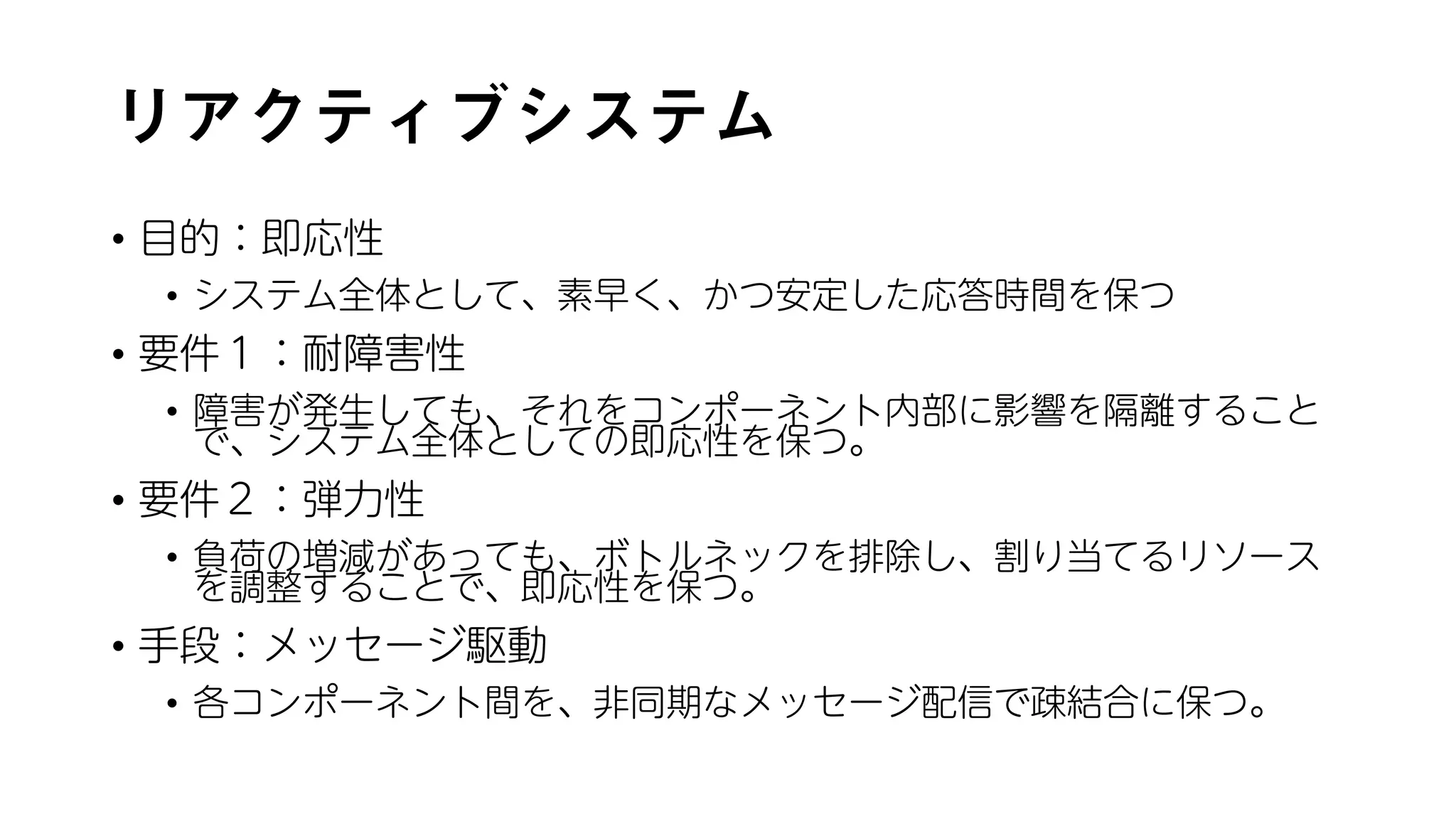 リアクティブシステム
• 目的：即応性
• システム全体として、素早く、かつ安定した応答時間を保つ
• 要件１：耐障害性
• 障害が発生しても、それをコンポーネント内部に影響を隔離すること
で、システム全体としての即応性を保つ。
• 要件２：弾力性
• 負荷の増減があっても、ボトルネックを排除し、割り当てるリソース
を調整することで、即応性を保つ。
• 手段：メッセージ駆動
• 各コンポーネント間を、非同期なメッセージ配信で疎結合に保つ。
 