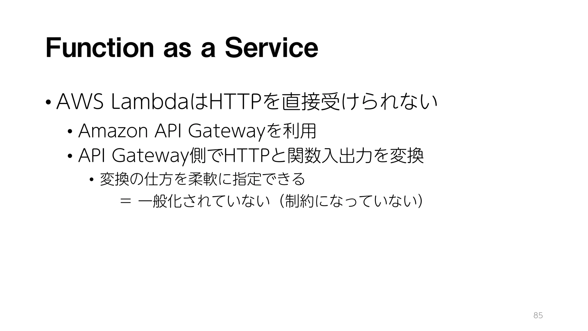Function as a Service
• AWS LambdaはHTTPを直接受けられない
• Amazon API Gatewayを利用
• API Gateway側でHTTPと関数入出力を変換
• 変換の仕方を柔軟に指定できる
＝ 一般化されていない（制約になっていない）
85
 