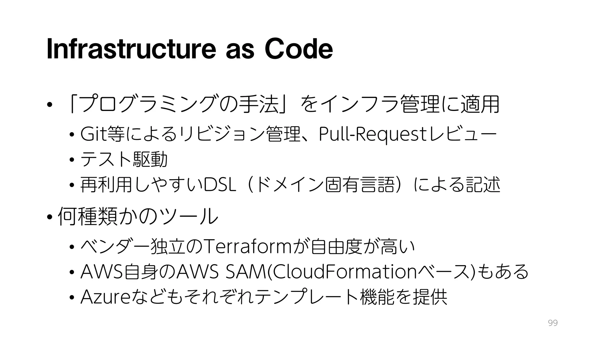 Infrastructure as Code
• 「プログラミングの手法」をインフラ管理に適用
• Git等によるリビジョン管理、Pull-Requestレビュー
• テスト駆動
• 再利用しやすいDSL（ドメイン固有言語）による記述
• 何種類かのツール
• ベンダー独立のTerraformが自由度が高い
• AWS自身のAWS SAM(CloudFormationベース)もある
• Azureなどもそれぞれテンプレート機能を提供
99
 