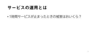 サービスの運用とは
• 1時間サービスが止まったときの被害はおいくら？
10
 