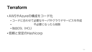 Terraform
• AWSやAzureの構成をコード化
• コードに合わせて必要なサーバやクラウドサービスを作成
• 不必要になったら削除
• 独自DSL（HCL）
• 信頼と安定のHashicorp
100
 