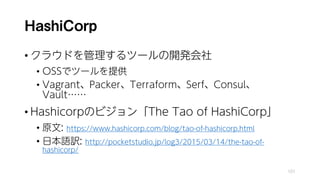 HashiCorp
• クラウドを管理するツールの開発会社
• OSSでツールを提供
• Vagrant、Packer、Terraform、Serf、Consul、
Vault……
• Hashicorpのビジョン「The Tao of HashiCorp」
• 原文: https://www.hashicorp.com/blog/tao-of-hashicorp.html
• 日本語訳: http://pocketstudio.jp/log3/2015/03/14/the-tao-of-
hashicorp/
101
 