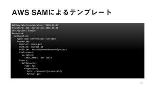 AWS SAMによるテンプレート
104
AWSTemplateFormatVersion: '2010-09-09'
Transform: AWS::Serverless-2016-10-31
Description: Sample
Resources:
GetFunction:
Type: AWS::Serverless::Function
Properties:
Handler: index.get
Runtime: nodejs8.10
Policies: AmazonDynamoDBReadOnlyAccess
Environment:
Variables:
TABLE_NAME: !Ref Table
Events:
GetResource:
Type: Api
Properties:
Path: /resource/{resourceId}
Method: get
 