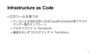 Infrastructure as Code
• どのツールを使うか
• ツールによる対応が多いのはCloudFormation等クラウド
ベンダー製のテンプレート
• マルチクラウド ⇒ Terraform
• 構成を少しずつカスタマイズ ⇒ Terraform
105
 