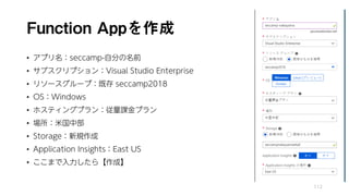 Function Appを作成
• アプリ名：seccamp-自分の名前
• サブスクリプション：Visual Studio Enterprise
• リソースグループ：既存 seccamp2018
• OS：Windows
• ホスティングプラン：従量課金プラン
• 場所：米国中部
• Storage：新規作成
• Application Insights：East US
• ここまで入力したら【作成】
112
 