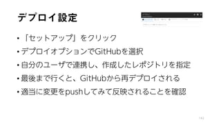 デプロイ設定
• 「セットアップ」をクリック
• デプロイオプションでGitHubを選択
• 自分のユーザで連携し、作成したレポジトリを指定
• 最後まで行くと、GitHubから再デプロイされる
• 適当に変更をpushしてみて反映されることを確認
142
 