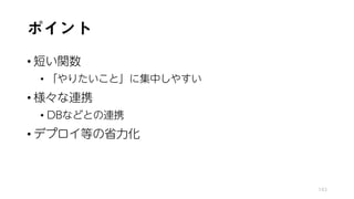 ポイント
• 短い関数
• 「やりたいこと」に集中しやすい
• 様々な連携
• DBなどとの連携
• デプロイ等の省力化
143
 