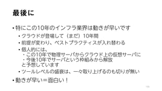 最後に
• 特にこの10年のインフラ業界は動きが早いです
• クラウドが登場して（まだ）10年間
• 前提が変わり、ベストプラクティスが入れ替わる
• 個人的には、
・この10年で物理サーバからクラウド上の仮想サーバに
・今後10年でサーバという枠組みから解放
と予想しています
• ツールレベルの盛衰は、一々取り上げるのも切りが無い
• 動きが早い＝面白い！
146
 