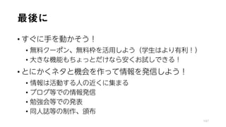 最後に
• すぐに手を動かそう！
• 無料クーポン、無料枠を活用しよう（学生はより有利！）
• 大きな機能もちょっとだけなら安くお試しできる！
• とにかくネタと機会を作って情報を発信しよう！
• 情報は活動する人の近くに集まる
• ブログ等での情報発信
• 勉強会等での発表
• 同人誌等の制作、頒布
147
 