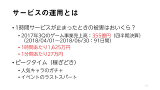 サービスの運用とは
• 1時間サービスが止まったときの被害はおいくら？
• 2017年3Qのゲーム事業売上高：355億円（四半期決算）
（2018/04/01～2018/06/30：91日間）
• 1時間あたり1,625万円
• 1分間あたり27万円
• ピークタイム（稼ぎどき）
• 人気キャラのガチャ
• イベントのラストスパート
15
 