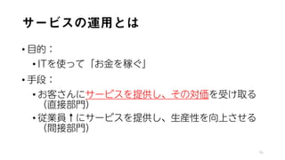 サービスの運用とは
• 目的：
• ITを使って「お金を稼ぐ」
• 手段：
• お客さんにサービスを提供し、その対価を受け取る
（直接部門）
• 従業員↑にサービスを提供し、生産性を向上させる
（間接部門）
16
 