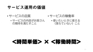 サービス運用の価値
• サービスの品質
• サービスの内容がお客さん
の期待を満たすこと
• サービスの稼働率
• 使いたいときに使える
（落ちていない）こと
17
＜時間単価＞ × ＜稼働時間＞
 
