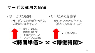 サービス運用の価値
• サービスの品質
• サービスの内容がお客さん
の期待を満たすこと
• サービスの稼働率
• 使いたいときに使える
（落ちていない）こと
18
＜時間単価＞ × ＜稼働時間＞
• 便利、楽しい
• 需要を満たす
• 不具合が少ない
• レスポンスが速い
• 止まらない
 
