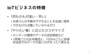 IoTビジネスの特徴
• 「何もかもが速い・早い」
• お客さんの予算内でできることを迅速に提供
• できなければ置いていかれるだけ
• 「やりたい事」に応じたカスタマイズ
• センサーの種類やデータの送信頻度など
• 1時間ごとの生存確認と、100msごとに居場
所送信ではデータの扱い方がまったく異なる
23
 