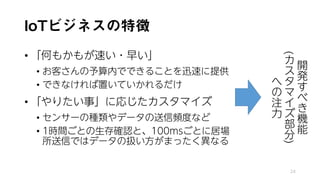 IoTビジネスの特徴
• 「何もかもが速い・早い」
• お客さんの予算内でできることを迅速に提供
• できなければ置いていかれるだけ
• 「やりたい事」に応じたカスタマイズ
• センサーの種類やデータの送信頻度など
• 1時間ごとの生存確認と、100msごとに居場
所送信ではデータの扱い方がまったく異なる
24
開
発
す
べ
き
機
能
(
カ
ス
タ
マ
イ
ズ
部
分
)
へ
の
注
力
 