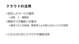 クラウドの活用
• 安定したサービス運用
• 品質 × 稼働率
• 開発すべき機能への集中
• 運用コストの削減、障害等による割り込みリスクの排除
• これらのためにクラウドを徹底活用
25
 