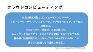 クラウドコンピューティング
27
共用の構成可能なコンピューティングリソース
（ネットワーク、サーバー、ストレージ、アプリケーション、サービス）
の集積に、
どこからでも、簡便に、必要に応じて、
ネットワーク経由でアクセスすることを可能とするモデルであり、
最小限の利用手続きまたはサービスプロバイダとのやりとりで
速やかに割当てられ提供されるもの
https://www.ipa.go.jp/files/000025366.pdf
 