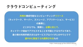 クラウドコンピューティング
28
共用の構成可能なコンピューティングリソース
（ネットワーク、サーバー、ストレージ、アプリケーション、サービス）
の集積に、
どこからでも、簡便に、必要に応じて、
ネットワーク経由でアクセスすることを可能とするモデルであり、
最小限の利用手続きまたはサービスプロバイダとのやりとりで
速やかに割当てられ提供されるもの
https://www.ipa.go.jp/files/000025366.pdf
 