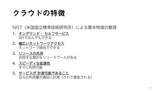 クラウドの特徴
NIST（米国国立標準技術研究所）による基本特徴の整理
1. オンデマンド・ セルフサービス
APIでなんでもできる
2. 幅広いネットワークアクセス
ネットワーク経由でできる
3. リソースの共用
共用する潤沢なリソースプールがある
4. スピーディな拡張性
すぐに利用可能
5. サービスが 計測可能であること
自らの利用量が適切に計測（されて課金される）
30
 