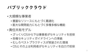 パブリッククラウド
• 大規模な事業者
• 豊富なリソースにもとづく最適化
• 膨大な開発能力にもとづく多種多様な機能
• 責任共有モデル
• ざっくりOSから下は事業者がセキュリティを担保
• 各種セキュリティガイドラインへの準拠
• むしろベストプラクティスが実装された環境
• OSとその上は利用者がセキュリティを自力で担保
32
 
