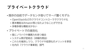 プライベートクラウド
• 既存の自前でデータセンタ借りてサーバ置くモデル
• OpenStackなどのクラウドコントローラでクラウド化
• 基本機能はAmazon等と似たようなことができる
• 多種多様な機能は少ない
• プライベートでの差別化
• 既にノウハウや購買力を持つ場合
• システム間が密結合（消極的理由）
• これらを維持しつつ、クラウドや仮想化のメリットを享受
• 社内の「クラウド事業者」部門
33
 