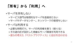 「所有」から「利用」へ
• サーバを所有しない
• サービス部門は物理的なサーバを直接持たない
• サーバやデータセンター、ネットワークの管理をしない
• サーバは利用する
• 必要な時間だけ、サーバの利用権を買う（借りる）
• その道の匠が設計した素敵なサーバ環境を利用できる
• 彼らの考えた「ベストプラクティス」に自分を合わせる
34
 