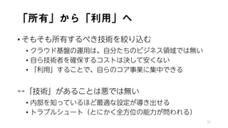 「所有」から「利用」へ
• そもそも所有するべき技術を絞り込む
• クラウド基盤の運用は、自分たちのビジネス領域では無い
• 自ら技術者を確保するコストは決して安くない
• 「利用」することで、自らのコア事業に集中できる
↔「技術」があることは悪では無い
• 内部を知っているほど最適な設定が導き出せる
• トラブルシュート（とにかく全方位の能力が問われる）
35
 