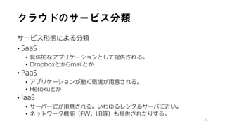 クラウドのサービス分類
サービス形態による分類
• SaaS
• 具体的なアプリケーションとして提供される。
• DropboxとかGmailとか
• PaaS
• アプリケーションが動く環境が用意される。
• Herokuとか
• IaaS
• サーバ一式が用意される。いわゆるレンタルサーバに近い。
• ネットワーク機能（FW、LB等）も提供されたりする。
36
 
