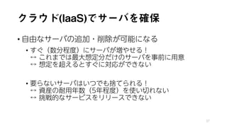 クラウド(IaaS)でサーバを確保
• 自由なサーバの追加・削除が可能になる
• すぐ（数分程度）にサーバが増やせる！
↔ これまでは最大想定分だけのサーバを事前に用意
↔ 想定を超えるとすぐに対応ができない
• 要らないサーバはいつでも捨てられる！
↔ 資産の耐用年数（5年程度）を使い切れない
↔ 挑戦的なサービスをリリースできない
37
 