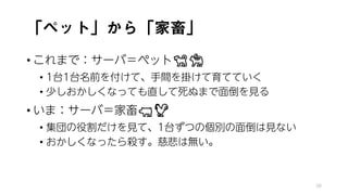 「ペット」から「家畜」
• これまで：サーバ＝ペット🐕🐕🐕🐕
• 1台1台名前を付けて、手間を掛けて育てていく
• 少しおかしくなっても直して死ぬまで面倒を見る
• いま：サーバ＝家畜🐖🐖🐖🐖
• 集団の役割だけを見て、1台ずつの個別の面倒は見ない
• おかしくなったら殺す。慈悲は無い。
38
 