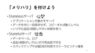 「メリハリ」を付けよう
• Statelessサーバ 🐖🐖🐖🐖
• アプリケーションを動かすサーバ
• データを中に一切保存せず、コピーすれば動くレベル
• いつでも追加/削除しやすい状態を保つ
• Statefulサーバ 🐕🐕🐕🐕
• データベース、ログ
• 追加/削除がしづらいので死ぬ気で守る
• スペックアップや分散DBの利用でスケーラビリティ確保
39
 