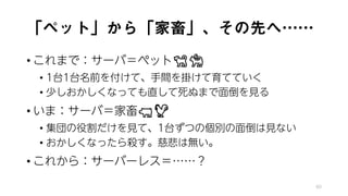 「ペット」から「家畜」、その先へ……
• これまで：サーバ＝ペット🐕🐕🐕🐕
• 1台1台名前を付けて、手間を掛けて育てていく
• 少しおかしくなっても直して死ぬまで面倒を見る
• いま：サーバ＝家畜🐖🐖🐖🐖
• 集団の役割だけを見て、1台ずつの個別の面倒は見ない
• おかしくなったら殺す。慈悲は無い。
• これから：サーバーレス＝……？
40
 