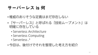 サーバーレス is 何
• 権威のありそうな定義はまだ存在しない
• 「サーバーレス」と呼ばれる「技術ムーブメント」は
明確に存在している
• Serverless Architecture
• Serverless Computing
• Serverless .*
• 今回は、後付けでそれを整理した考え方を紹介
42
 