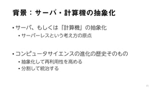 背景：サーバ・計算機の抽象化
• サーバ、もしくは「計算機」の抽象化
• サーバーレスという考え方の原点
• コンピュータサイエンスの進化の歴史そのもの
• 抽象化して再利用性を高める
• 分割して統治する
45
 