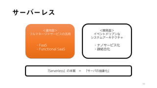 サーバーレス
49
「Serverless」の本質 ＝ 「サーバの抽象化」
＜運用面＞
フルマネージドサービスの活用
・FaaS
・Functional SaaS
＜開発面＞
イベントドリブンな
システムアーキテクチャ
・ナノサービス化
・疎結合化
 