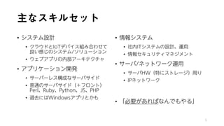 主なスキルセット
• システム設計
• クラウドとIoTデバイス組み合わせて
良い感じのシステム/ソリューション
• ウェブアプリの内部アーキテクチャ
• アプリケーション開発
• サーバーレス構成なサーバサイド
• 普通のサーバサイド（＋フロント）
Perl、Ruby、Python、JS、PHP
• 過去にはWindowsアプリとかも
• 情報システム
• 社内ITシステムの設計、運用
• 情報セキュリティマネジメント
• サーバ/ネットワーク運用
• サーバHW（特にストレージ）周り
• IPネットワーク
• 「必要があればなんでもやる」
5
 