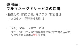 運用面：
フルマネージドサービスの活用
• 抽象化の「向こう側」をクラウドにお任せ
• おさらい：「所有から利用へ」
• 「フル」マネージドサービス
• スケーラビリティや冗長性の確保などまで踏み込んで、
クラウド側に運用の全てを委託
50
 