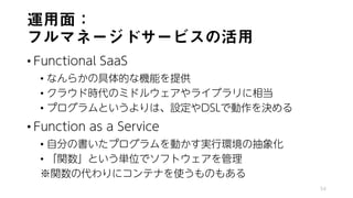 運用面：
フルマネージドサービスの活用
• Functional SaaS
• なんらかの具体的な機能を提供
• クラウド時代のミドルウェアやライブラリに相当
• プログラムというよりは、設定やDSLで動作を決める
• Function as a Service
• 自分の書いたプログラムを動かす実行環境の抽象化
• 「関数」という単位でソフトウェアを管理
※関数の代わりにコンテナを使うものもある
54
 
